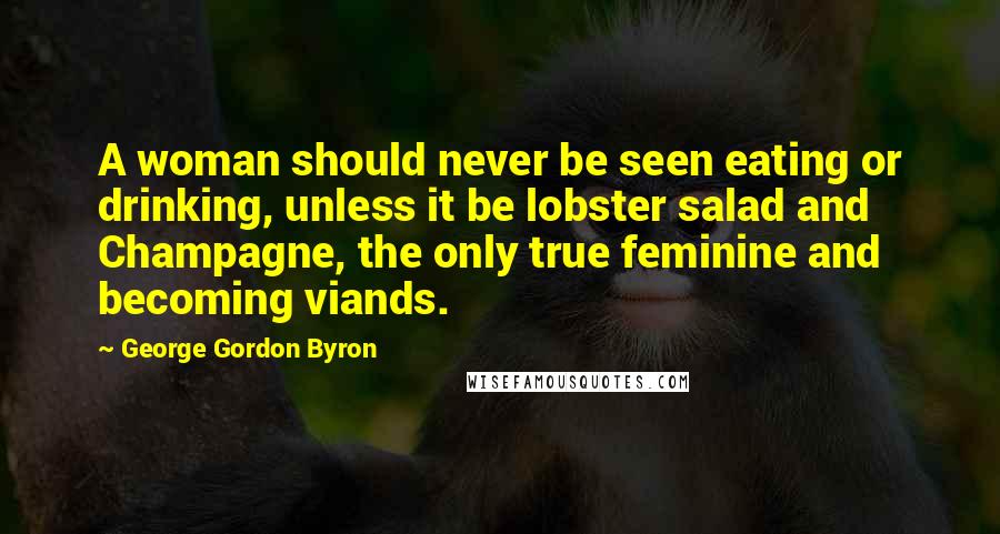 George Gordon Byron Quotes: A woman should never be seen eating or drinking, unless it be lobster salad and Champagne, the only true feminine and becoming viands.