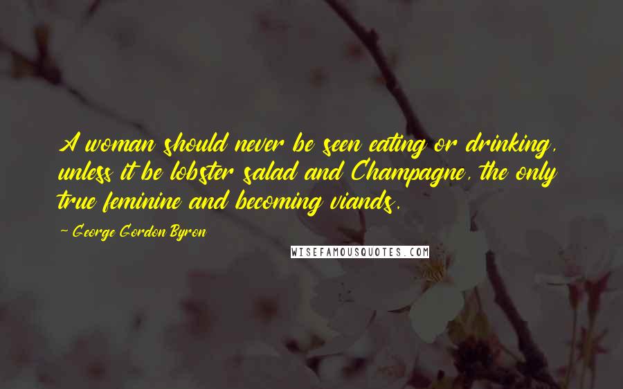 George Gordon Byron Quotes: A woman should never be seen eating or drinking, unless it be lobster salad and Champagne, the only true feminine and becoming viands.