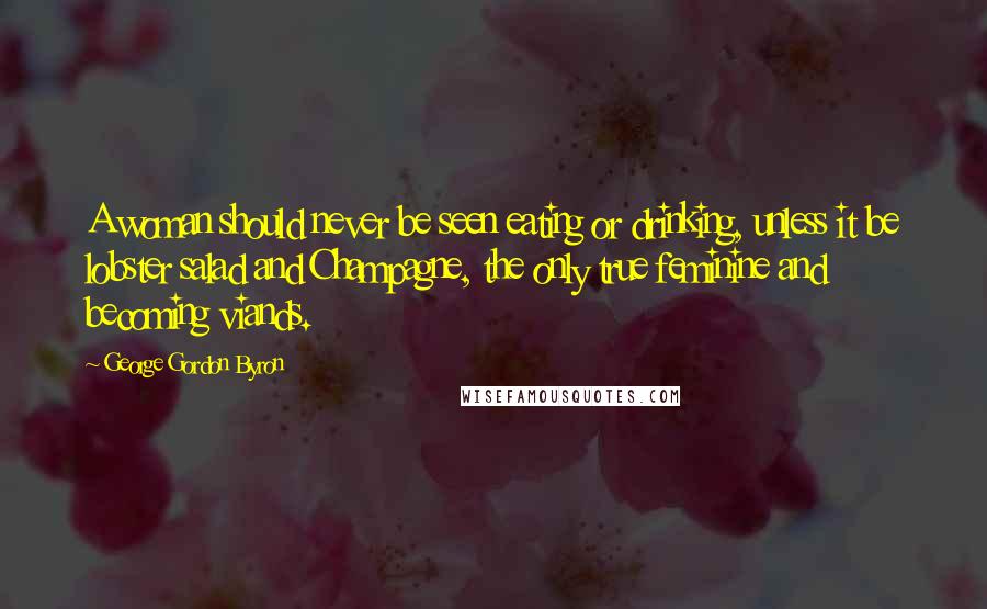 George Gordon Byron Quotes: A woman should never be seen eating or drinking, unless it be lobster salad and Champagne, the only true feminine and becoming viands.