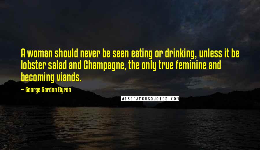 George Gordon Byron Quotes: A woman should never be seen eating or drinking, unless it be lobster salad and Champagne, the only true feminine and becoming viands.