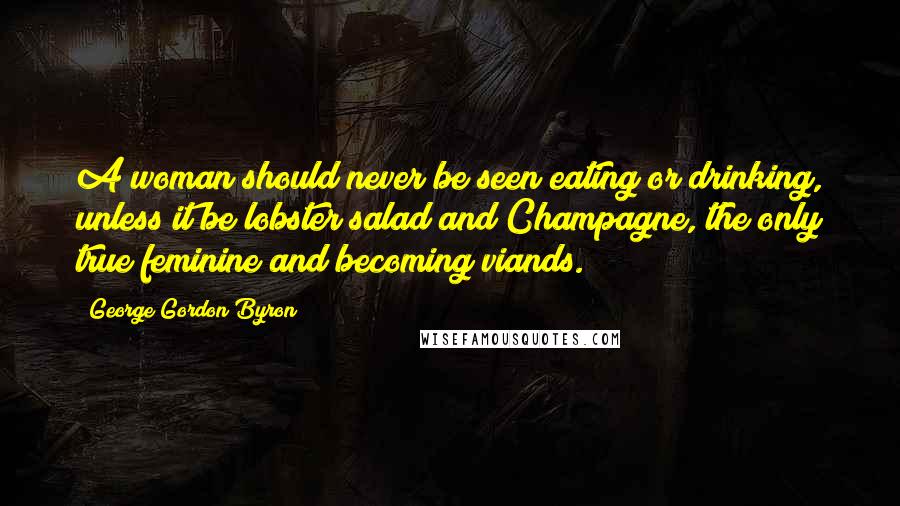 George Gordon Byron Quotes: A woman should never be seen eating or drinking, unless it be lobster salad and Champagne, the only true feminine and becoming viands.