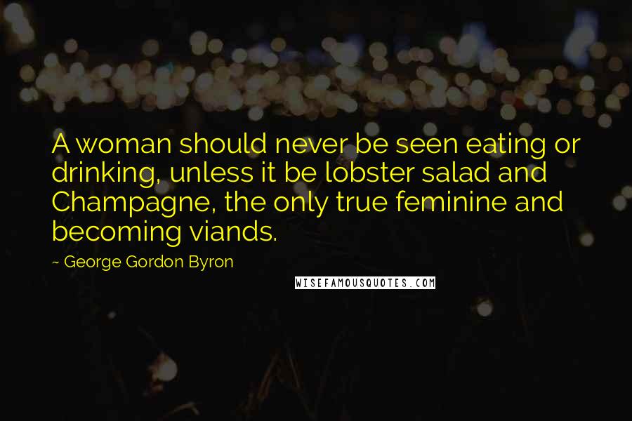 George Gordon Byron Quotes: A woman should never be seen eating or drinking, unless it be lobster salad and Champagne, the only true feminine and becoming viands.