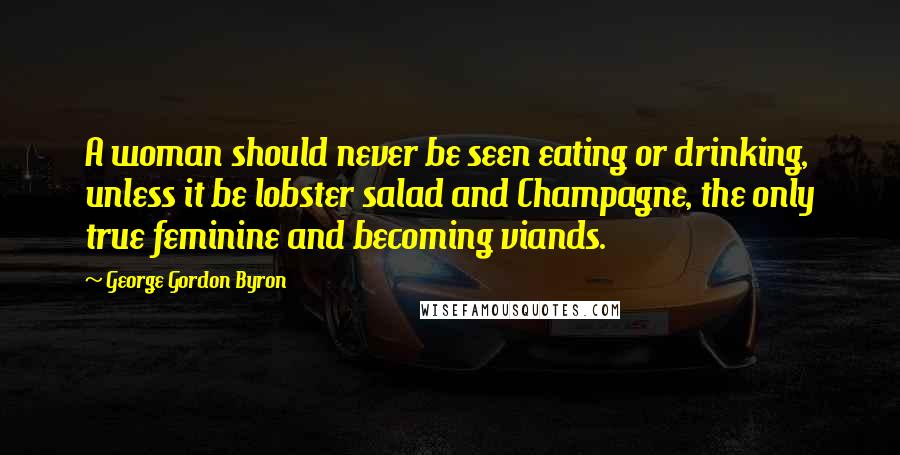 George Gordon Byron Quotes: A woman should never be seen eating or drinking, unless it be lobster salad and Champagne, the only true feminine and becoming viands.