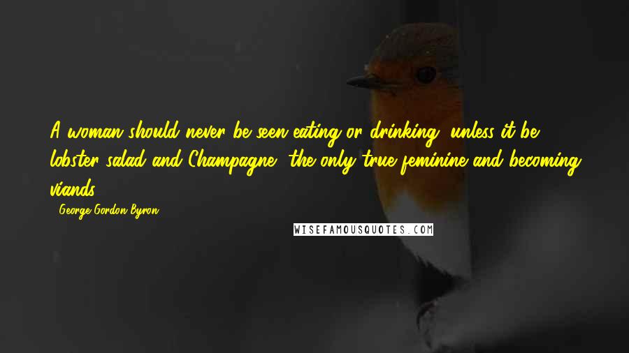 George Gordon Byron Quotes: A woman should never be seen eating or drinking, unless it be lobster salad and Champagne, the only true feminine and becoming viands.