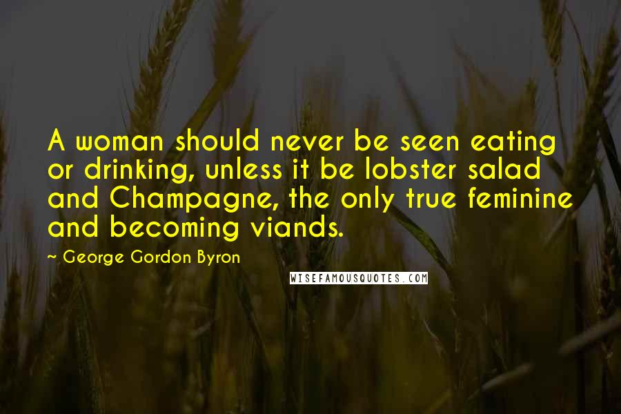 George Gordon Byron Quotes: A woman should never be seen eating or drinking, unless it be lobster salad and Champagne, the only true feminine and becoming viands.