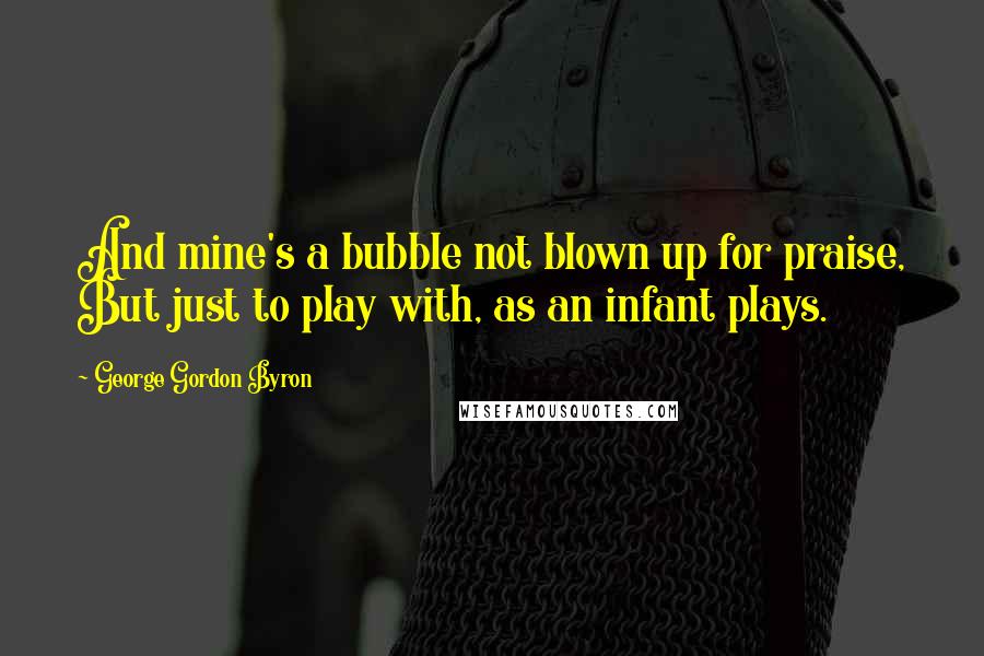 George Gordon Byron Quotes: And mine's a bubble not blown up for praise, But just to play with, as an infant plays.