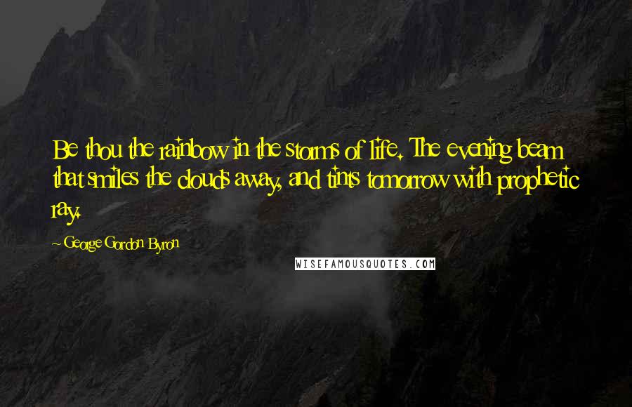 George Gordon Byron Quotes: Be thou the rainbow in the storms of life. The evening beam that smiles the clouds away, and tints tomorrow with prophetic ray.