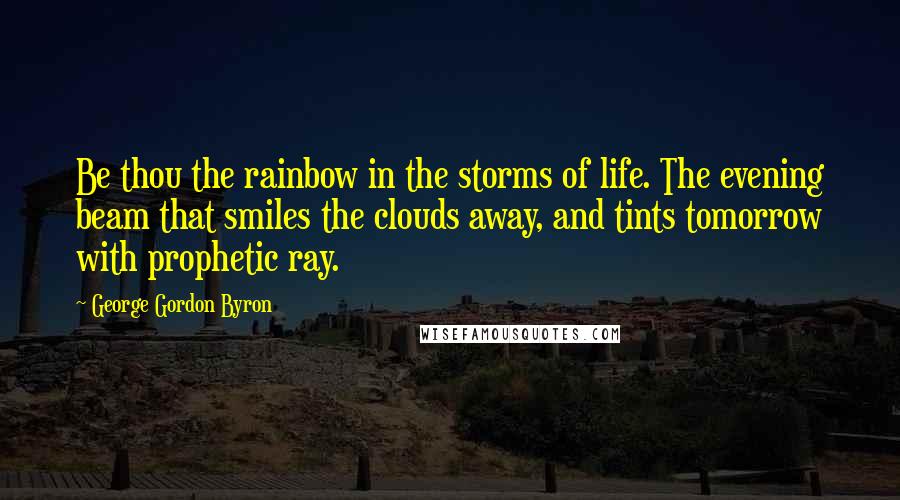 George Gordon Byron Quotes: Be thou the rainbow in the storms of life. The evening beam that smiles the clouds away, and tints tomorrow with prophetic ray.