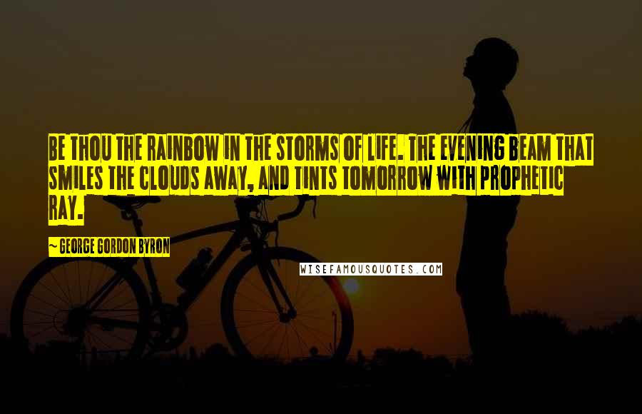 George Gordon Byron Quotes: Be thou the rainbow in the storms of life. The evening beam that smiles the clouds away, and tints tomorrow with prophetic ray.