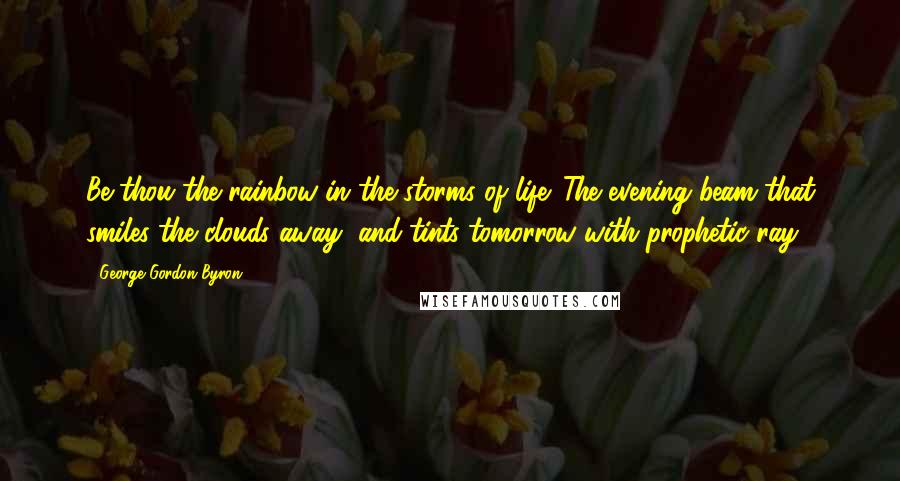 George Gordon Byron Quotes: Be thou the rainbow in the storms of life. The evening beam that smiles the clouds away, and tints tomorrow with prophetic ray.