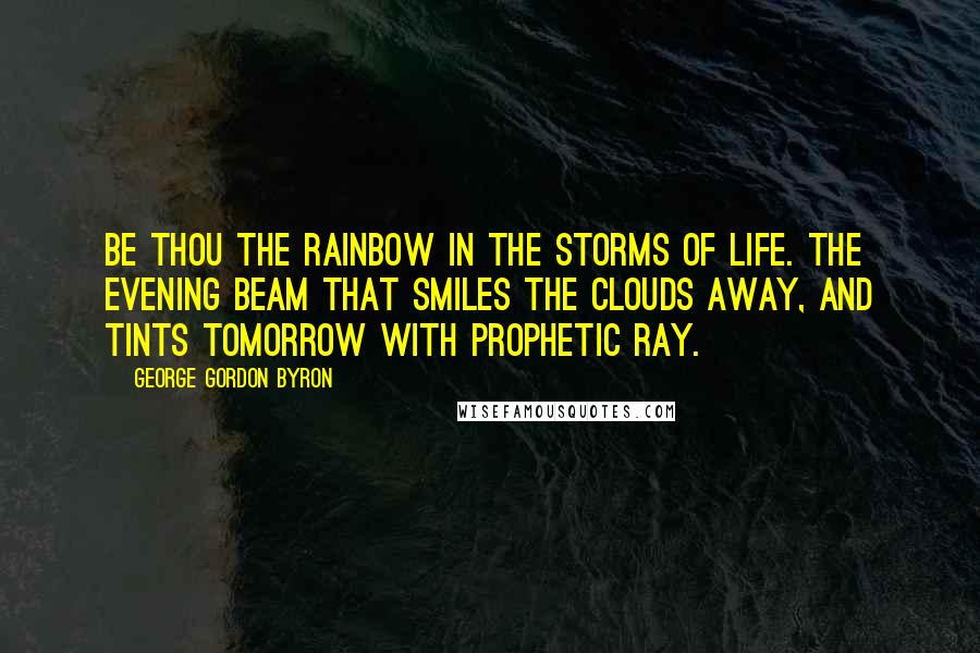 George Gordon Byron Quotes: Be thou the rainbow in the storms of life. The evening beam that smiles the clouds away, and tints tomorrow with prophetic ray.