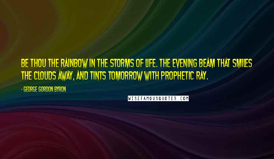 George Gordon Byron Quotes: Be thou the rainbow in the storms of life. The evening beam that smiles the clouds away, and tints tomorrow with prophetic ray.