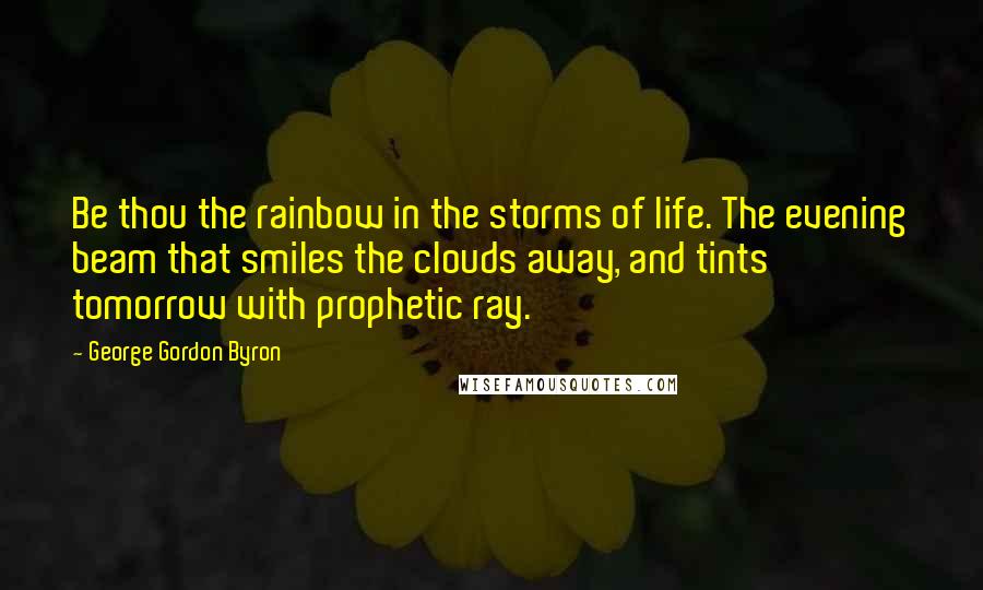 George Gordon Byron Quotes: Be thou the rainbow in the storms of life. The evening beam that smiles the clouds away, and tints tomorrow with prophetic ray.