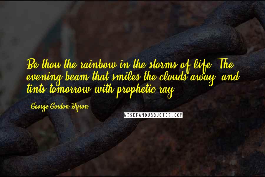 George Gordon Byron Quotes: Be thou the rainbow in the storms of life. The evening beam that smiles the clouds away, and tints tomorrow with prophetic ray.