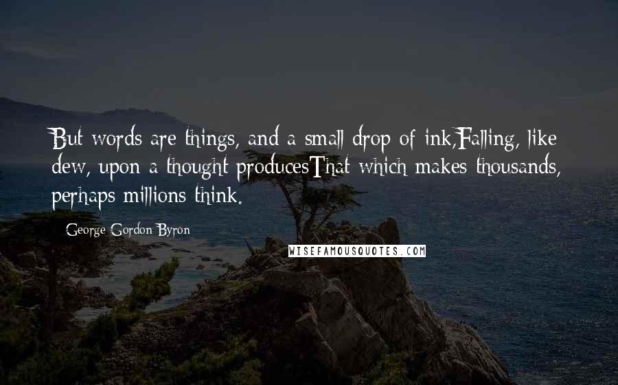 George Gordon Byron Quotes: But words are things, and a small drop of ink,Falling, like dew, upon a thought producesThat which makes thousands, perhaps millions think.