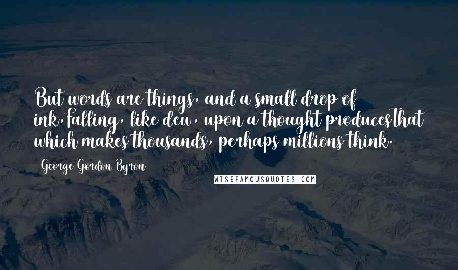 George Gordon Byron Quotes: But words are things, and a small drop of ink,Falling, like dew, upon a thought producesThat which makes thousands, perhaps millions think.