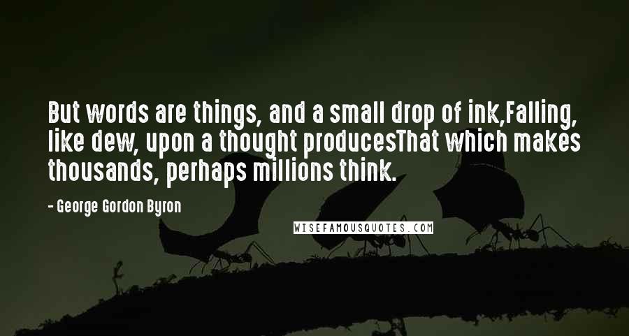 George Gordon Byron Quotes: But words are things, and a small drop of ink,Falling, like dew, upon a thought producesThat which makes thousands, perhaps millions think.