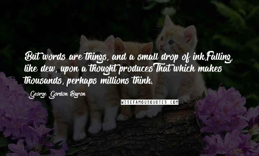 George Gordon Byron Quotes: But words are things, and a small drop of ink,Falling, like dew, upon a thought producesThat which makes thousands, perhaps millions think.