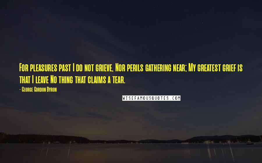 George Gordon Byron Quotes: For pleasures past I do not grieve, Nor perils gathering near; My greatest grief is that I leave No thing that claims a tear.