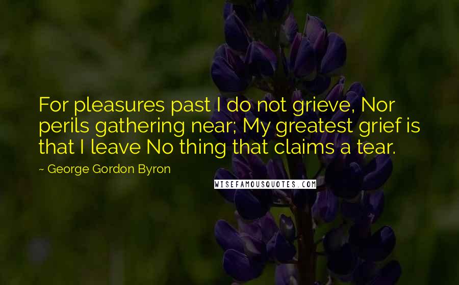 George Gordon Byron Quotes: For pleasures past I do not grieve, Nor perils gathering near; My greatest grief is that I leave No thing that claims a tear.