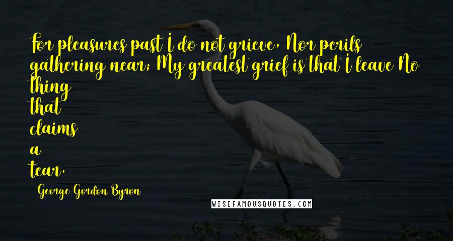 George Gordon Byron Quotes: For pleasures past I do not grieve, Nor perils gathering near; My greatest grief is that I leave No thing that claims a tear.