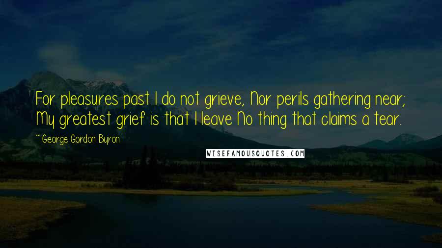 George Gordon Byron Quotes: For pleasures past I do not grieve, Nor perils gathering near; My greatest grief is that I leave No thing that claims a tear.