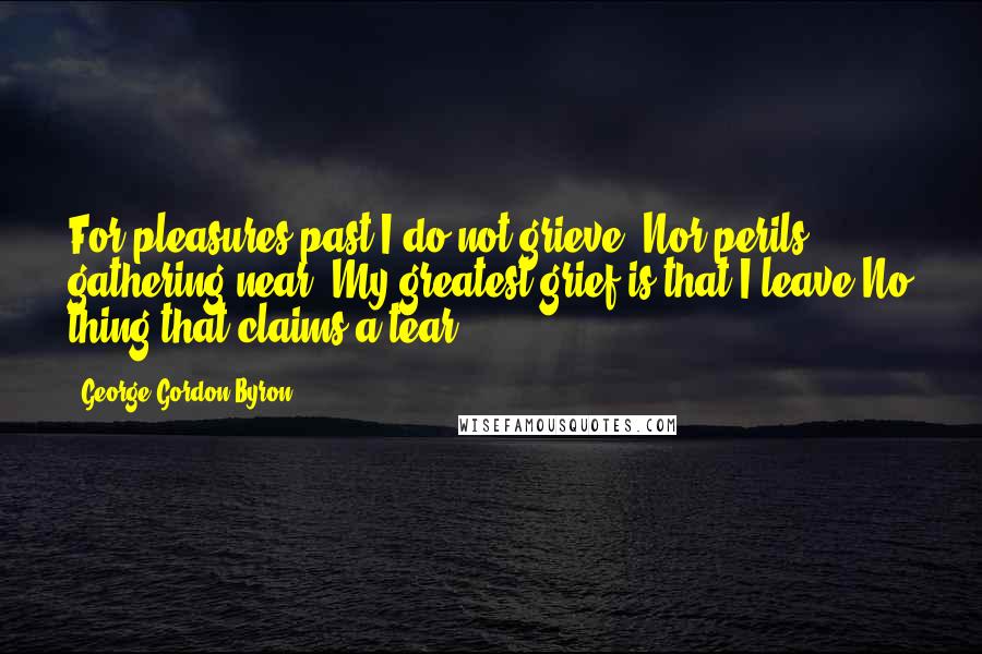 George Gordon Byron Quotes: For pleasures past I do not grieve, Nor perils gathering near; My greatest grief is that I leave No thing that claims a tear.
