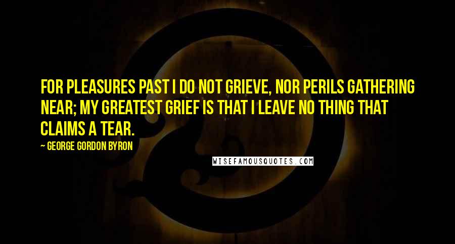 George Gordon Byron Quotes: For pleasures past I do not grieve, Nor perils gathering near; My greatest grief is that I leave No thing that claims a tear.
