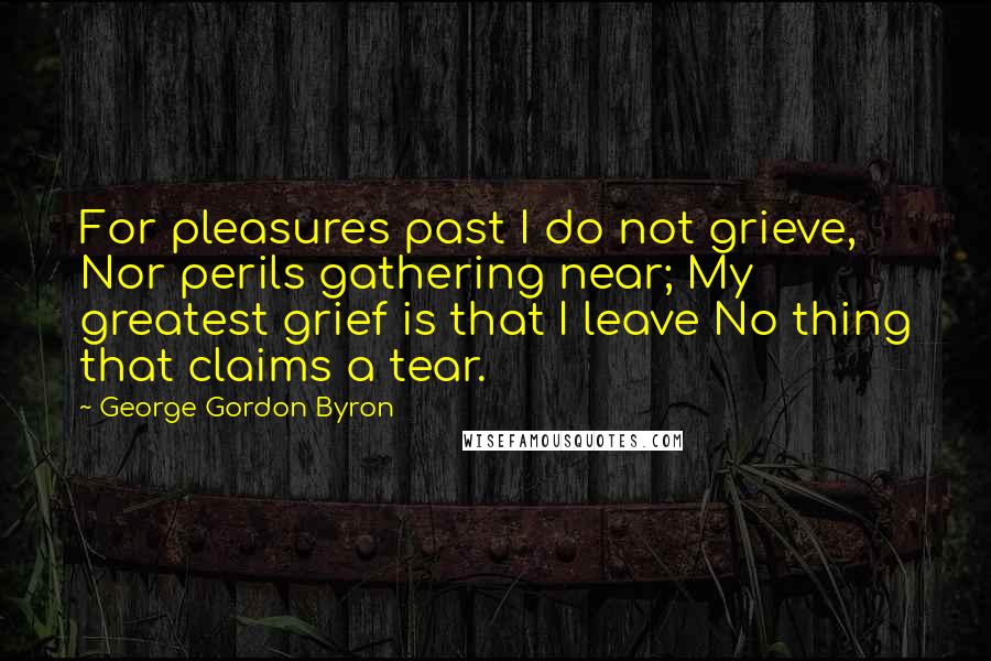 George Gordon Byron Quotes: For pleasures past I do not grieve, Nor perils gathering near; My greatest grief is that I leave No thing that claims a tear.