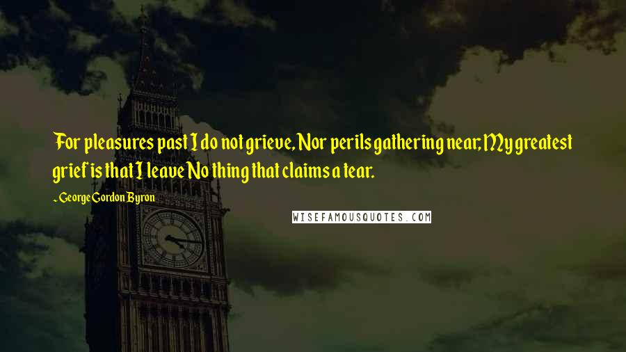 George Gordon Byron Quotes: For pleasures past I do not grieve, Nor perils gathering near; My greatest grief is that I leave No thing that claims a tear.