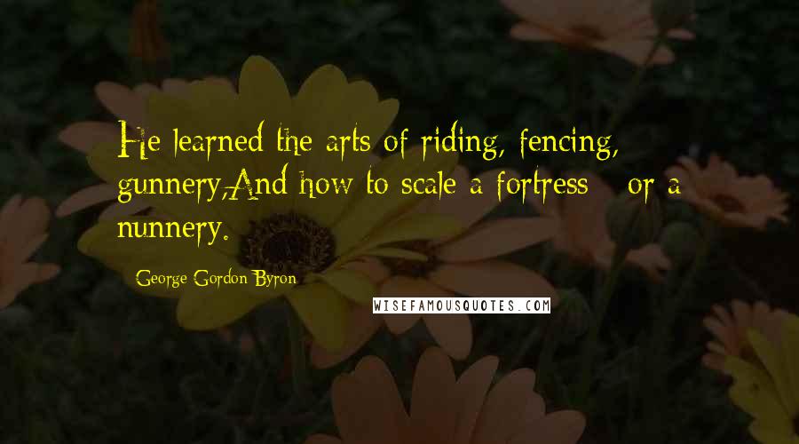 George Gordon Byron Quotes: He learned the arts of riding, fencing, gunnery,And how to scale a fortress - or a nunnery.