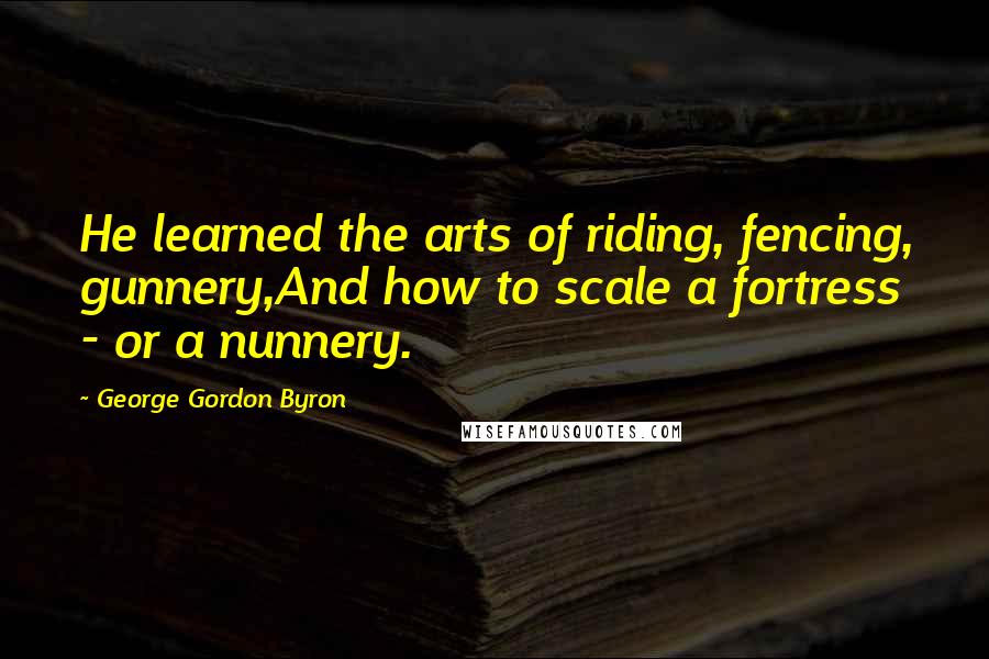 George Gordon Byron Quotes: He learned the arts of riding, fencing, gunnery,And how to scale a fortress - or a nunnery.