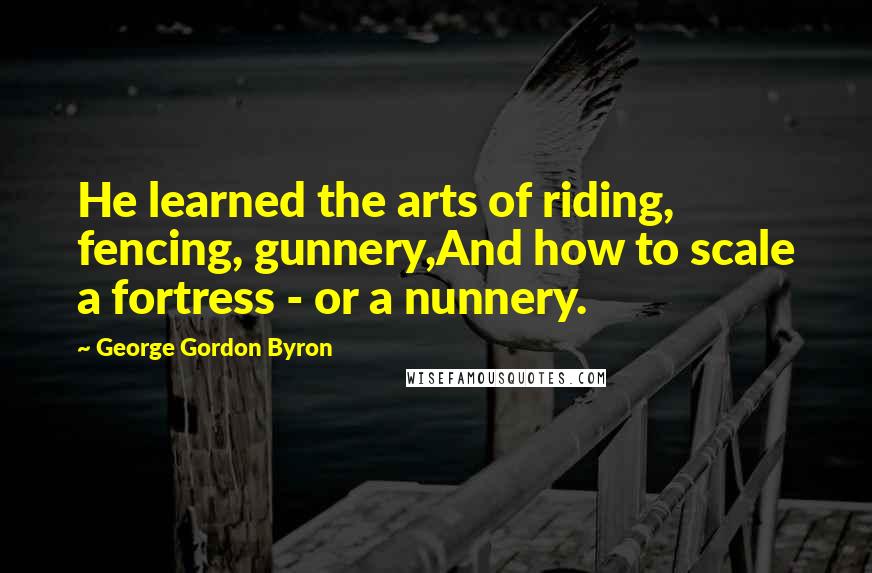 George Gordon Byron Quotes: He learned the arts of riding, fencing, gunnery,And how to scale a fortress - or a nunnery.