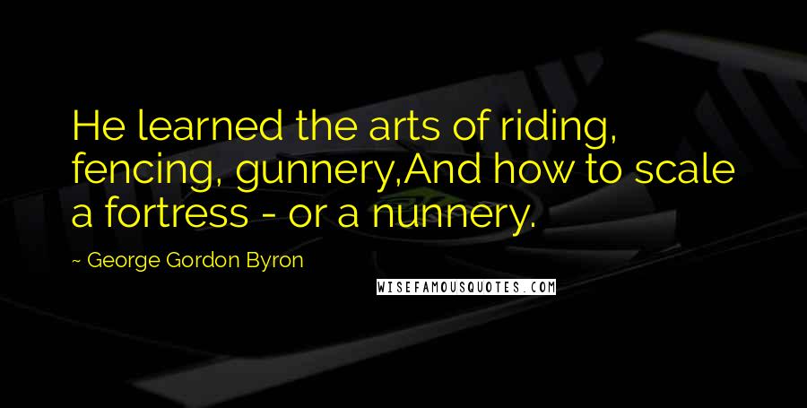 George Gordon Byron Quotes: He learned the arts of riding, fencing, gunnery,And how to scale a fortress - or a nunnery.