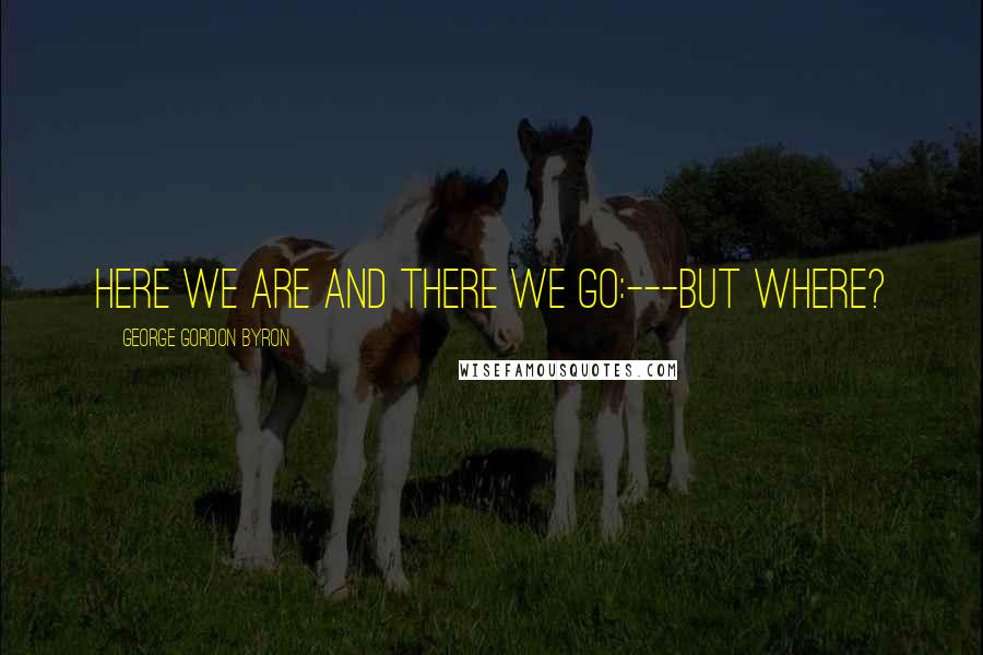 George Gordon Byron Quotes: Here we are and there we go:---but where?
