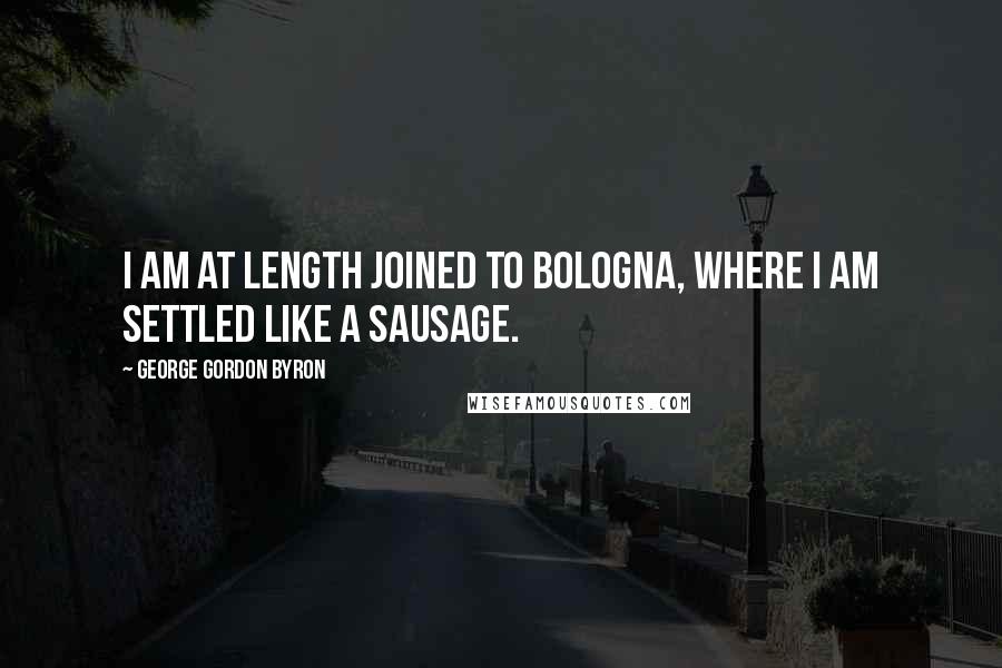 George Gordon Byron Quotes: I am at length joined to Bologna, where I am settled like a sausage.