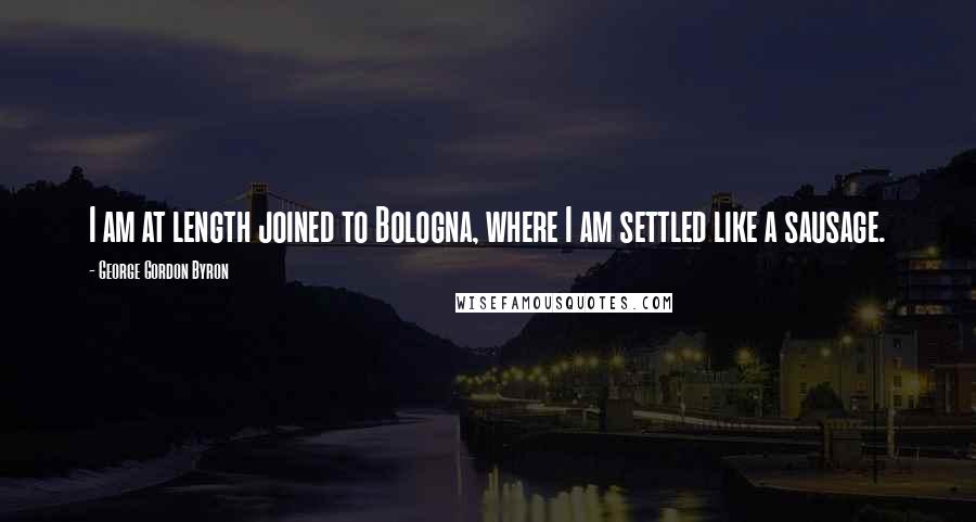 George Gordon Byron Quotes: I am at length joined to Bologna, where I am settled like a sausage.