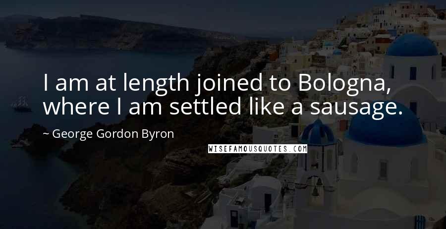 George Gordon Byron Quotes: I am at length joined to Bologna, where I am settled like a sausage.