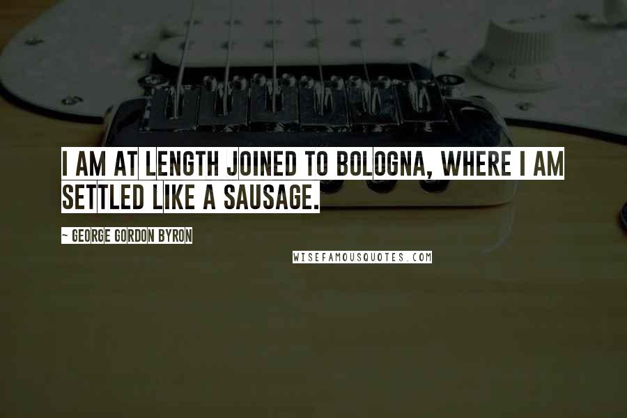 George Gordon Byron Quotes: I am at length joined to Bologna, where I am settled like a sausage.