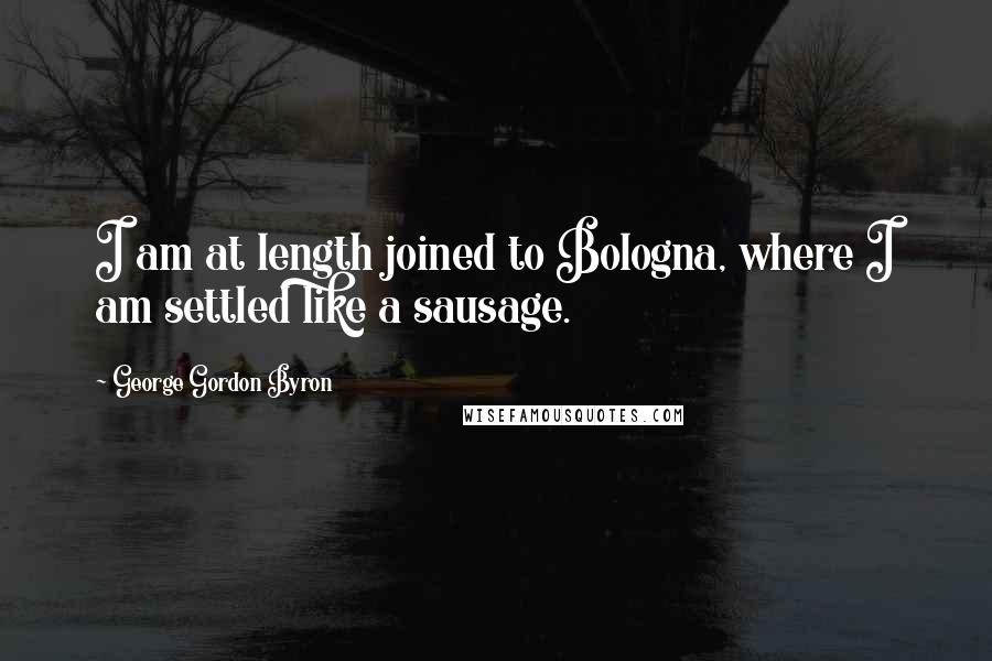 George Gordon Byron Quotes: I am at length joined to Bologna, where I am settled like a sausage.