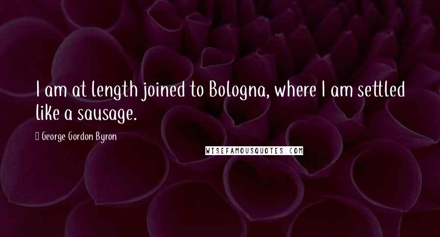 George Gordon Byron Quotes: I am at length joined to Bologna, where I am settled like a sausage.