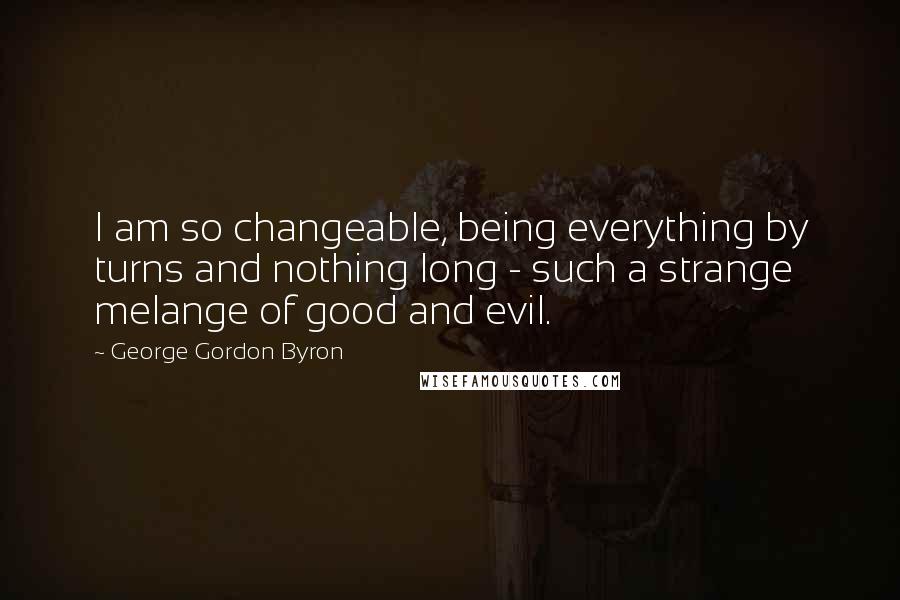 George Gordon Byron Quotes: I am so changeable, being everything by turns and nothing long - such a strange melange of good and evil.