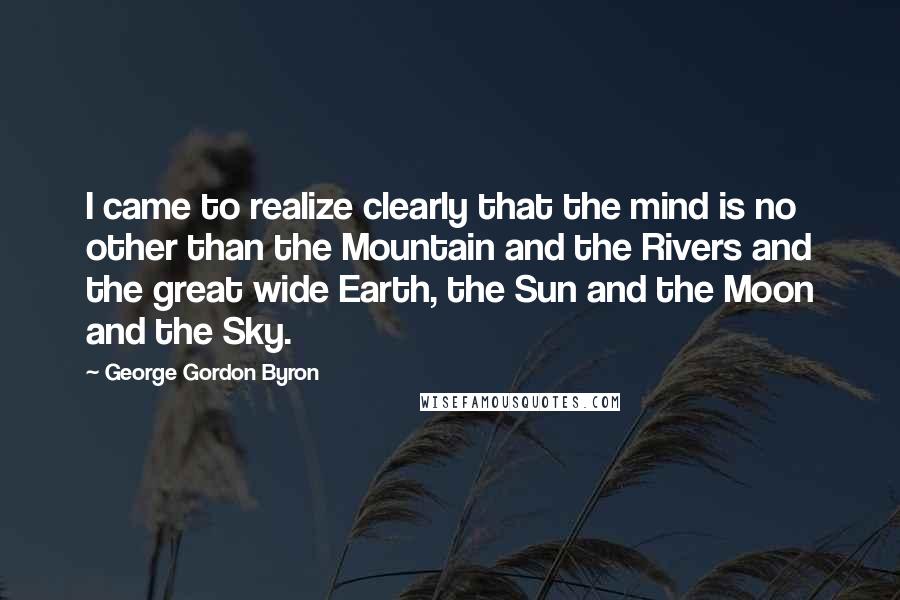 George Gordon Byron Quotes: I came to realize clearly that the mind is no other than the Mountain and the Rivers and the great wide Earth, the Sun and the Moon and the Sky.