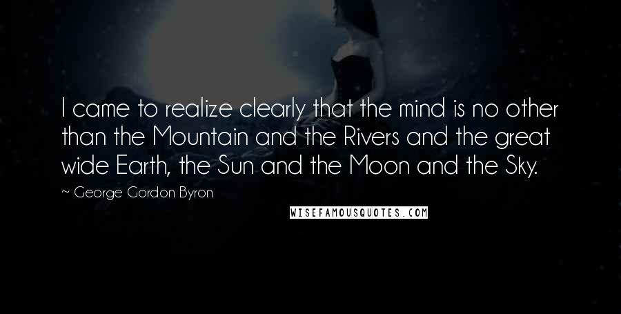 George Gordon Byron Quotes: I came to realize clearly that the mind is no other than the Mountain and the Rivers and the great wide Earth, the Sun and the Moon and the Sky.