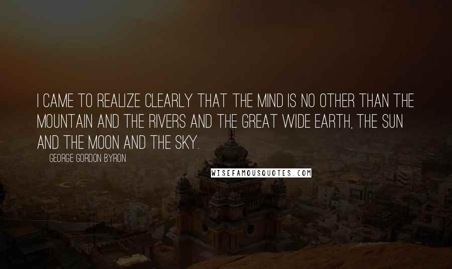 George Gordon Byron Quotes: I came to realize clearly that the mind is no other than the Mountain and the Rivers and the great wide Earth, the Sun and the Moon and the Sky.