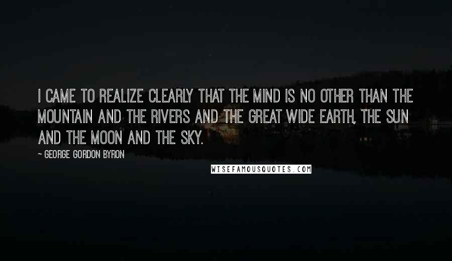 George Gordon Byron Quotes: I came to realize clearly that the mind is no other than the Mountain and the Rivers and the great wide Earth, the Sun and the Moon and the Sky.