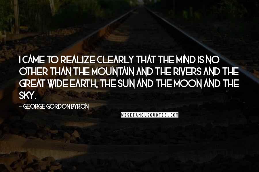 George Gordon Byron Quotes: I came to realize clearly that the mind is no other than the Mountain and the Rivers and the great wide Earth, the Sun and the Moon and the Sky.