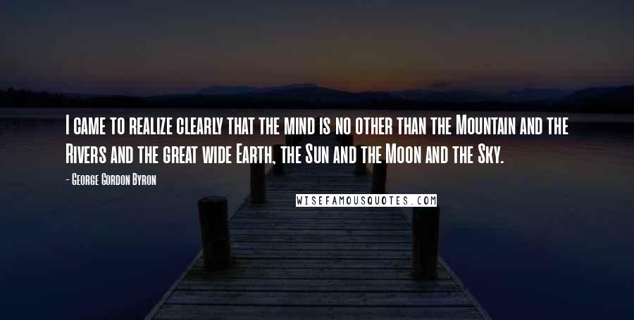 George Gordon Byron Quotes: I came to realize clearly that the mind is no other than the Mountain and the Rivers and the great wide Earth, the Sun and the Moon and the Sky.