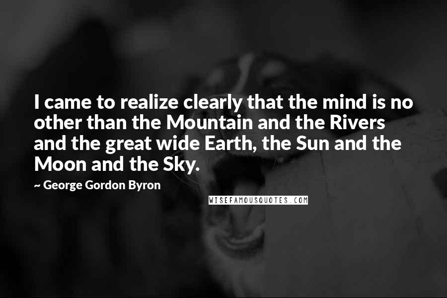 George Gordon Byron Quotes: I came to realize clearly that the mind is no other than the Mountain and the Rivers and the great wide Earth, the Sun and the Moon and the Sky.