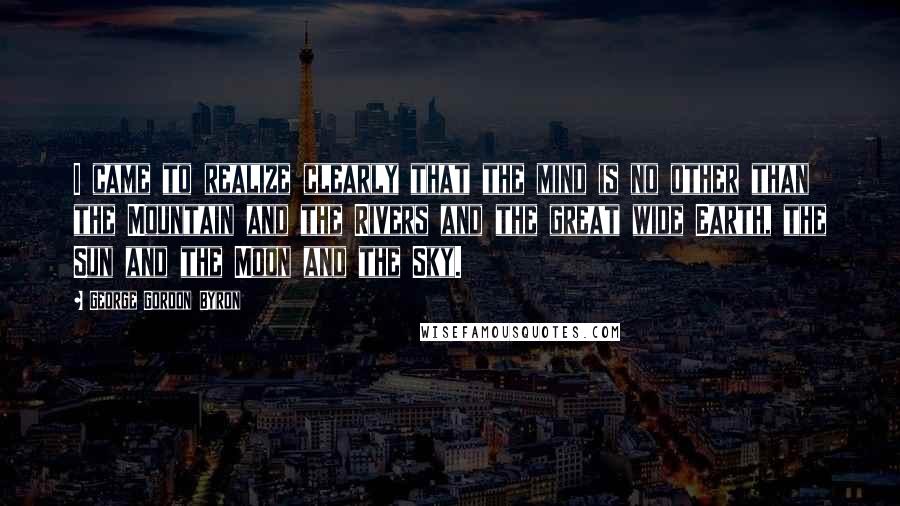 George Gordon Byron Quotes: I came to realize clearly that the mind is no other than the Mountain and the Rivers and the great wide Earth, the Sun and the Moon and the Sky.